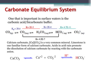 Carbonate Equilibrium System
Calcium carbonate, [Ca][CO3] is a very common mineral. Limestone is
one familiar form of calcium carbonate. Acids in acid rain promote
the dissolution of calcium carbonate by reacting with the carbonate
anion.
One that is important in surface waters is the
carbonic acid/bicarbonate buffer.
 