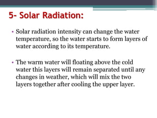 5- Solar Radiation:
• Solar radiation intensity can change the water
temperature, so the water starts to form layers of
water according to its temperature.
• The warm water will floating above the cold
water this layers will remain separated until any
changes in weather, which will mix the two
layers together after cooling the upper layer.
 