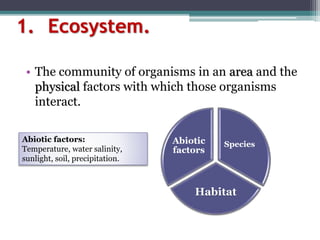 1. Ecosystem.
• The community of organisms in an area and the
physical factors with which those organisms
interact.
Species
Habitat
Abiotic
factors
Abiotic factors:
Temperature, water salinity,
sunlight, soil, precipitation.
 