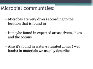 Microbial communities:
• Microbes are very divers according to the
location that is found in
• It maybe found in expected areas: rivers, lakes
and the oceans..
• Also it’s found in water-saturated zones ( wet
lands) in materials we usually describe.
 