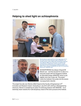 1 | P a g e
11 July 2013
Helping to shed light on schizophrenia
Renick (above, centre) with two of his supervisors, Dr Yu
Sun (left) and Dr Shen Kaiquan (right) at SINAPSE. The
monitor shows a white matter fiber tractography obtained
from diffusion MRI scans of the brain of a patient with
schizophrenia. Collaborators of this research include
Associate Prof Sim Kang (Institute of Mental Health), Prof
Nitish Thakor, Director of SINAPSE (far left) Prof Anastasios
Bezerianos, SINAPSE (left).
SCHIZOPHRENIA has always intrigued Mr
Renick Lee – and this has led him to take on a
final year project with the Singapore Institute
for Neurotechnology (SINAPSE) which is just
slightly more than a year old. The project
marks the Institute’s first probe into this severe
neuropsychiatric disorder.
The project has also won Renick a Merit Award at the Faculty of Engineering’s 27th
Innovation and Research Award. Graduating in July 2013 with a B Eng in Bioengineering
(Honours), Renick is considering his option of continuing research with SINAPSE – he is
extremely drawn towards the multi-disciplinary nature of the work pursued at the Institute.
 