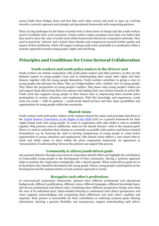 cannot build these bridges alone and that they need other sectors and need to open up, evolving
towards a systemic approach and strategic and operational frameworks with cooperating partners.
There are big challenges for the future of youth work in these times of change and also youth workers
need to (re)define their work concretely. Youth workers realise nowadays more than ever before that
they need to show the value of youth work within frameworks that favour cooperative networks. They
need to positively ‘reframe’ and ‘reclaim’ their identity and competences towards further quality and
impact of their profession, which will support making youth work sustainable as a profession within a
systemic approach towards young people’s rights and well-being.
Principles and Conditions for Cross Sectoral Collaboration
Youth workers and youth policy makers in the drivers’ seat
Youth workers can initiate cooperation with youth policy makers and other partners, as they are the
ultimate experts in young people’s lives and in understanding their needs, their rights and their
choices, together with the young people themselves. Youth workers contribute to giving a voice to
young people and advocate for them. They are bridge-builders with a holistic view of young people.
They follow the perspectives of young people’s realities. They know what young people’s wishes are
and support them discovering their own options and making their own choices towards an active life.
Youth work also supports young people in their leisure time in empowering them towards active
participation in society, education, and employment. With this knowledge and experiences, youth
work can create – with its partners – youth-needs based services and thus claim possibilities and
opportunities for young people within the community.
Shared vision
Youth workers and youth policy makers at the seminar shared the values and principles laid down in
the United Nations’ Convention on the Rights of the Child (CrC) as a general framework for their
‘rights’-based work with young people. To work in cooperation with other fields is vital to establish
together Why partners want to collaborate, what are the shared ‘dreams’, what is the common goal?
There is a need to articulate these dreams as concretely as possible with positive and future-oriented
formulations e.g. by fostering the need to develop competences of young people to create better
opportunities to access education and employment. This shared vision reflects a view about what to
reach and which values to share within the given cooperation framework. An agreement or
‘memorandum of understanding’ between the partners can support this process.
Community & citizen/youth driven goals
Any pursued objective through cross-sectoral cooperation should reflect and highlight the contribution
to [vulnerable] young people to the development of their community. Having a systemic approach
helps to position the cooperation strategically with a shared agenda. When youth-driven goals are to
be developed, they should be developed with young people. Hence, young people’s participation in the
development and the implementation of such systemic approach is crucial.
Recognise each other’s professions
In cross-sectoral cooperation frameworks, partners have different professional and educational
backgrounds, different qualifications, different values, different languages, different knowledge bases,
and diverse professional and ethical codes. Combining these different perspectives brings more than
the sum of its individual parts. Open-minded listening to understand each other’s perspectives and
views supports acknowledging and recognising these differences and each other’s qualities and
expertise. Each partner is accountable for their contribution in achieving common goals. Sharing
information, showing a genuine flexibility and transparency support understanding each other’s
 