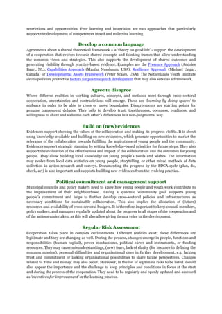 restrictions and opportunities. Peer learning and intervision are two approaches that particularly
support the development of competences in self and collective learning.
Develop a common language
Agreements about a shared theoretical framework – a ‘theory on good life’ - support the development
of a cooperation that evolves towards shared concepts and thinking frames that allow understanding
the common views and strategies. This also supports the development of shared outcomes and
generating visibility through practice-based evidence. Examples are the Presence Approach (Andries
Baart, NL), Capabilities Approach (Martha Nussbaum, USA), Resilience Approach (Michael Ungar,
Canada) or Developmental Assets Framework (Peter Scales, USA). The Netherlands Youth Institute
developed core protective factors for positive youth development that may also serve as a framework.
Agree to disagree
Where different realities in working cultures, concepts, and methods meet through cross-sectoral
cooperation, uncertainties and contradictions will emerge. These are ‘learning-by-doing spaces’ to
embrace in order to be able to cross or move boundaries. Disagreements are starting points for
genuine transparent debates. They help to develop trust, togetherness, openness, readiness, and
willingness to share and welcome each other’s differences in a non-judgmental way.
Build on (new) evidences
Evidences support showing the values of the collaboration and making its progress visible. It is about
using knowledge available and building on new evidences, which generate opportunities to market the
relevance of the collaboration towards fulfilling the aspirations of young people and the community.
Evidences support strategic planning by setting knowledge-based priorities for future steps. They also
support the evaluation of the effectiveness and impact of the collaboration and the outcomes for young
people. They allow building local knowledge on young people’s needs and wishes. The information
may evolve from local data statistics on young people, storytelling, or other mixed methods of data
collection in action-research and surveys. Documenting the progress by the PDCA-cycle (plan, do,
check, act) is also important and supports building new evidences from the evolving practice.
Political commitment and management support
Municipal councils and policy makers need to know how young people and youth work contribute to
the improvement of their neighbourhood. Having a systemic ‘community goal’ supports young
people’s commitment and helps to further develop cross-sectoral policies and infrastructures as
necessary conditions for sustainable collaboration. This also implies the allocation of (future)
resources and availability of cross-sectoral budgets. It is therefore important to keep council members,
policy makers, and managers regularly updated about the progress in all stages of the cooperation and
of the actions undertaken, as this will also allow giving them a voice in the development.
Regular Risk Assessment
Cooperation takes place in complex environments. Different realities exist; these differences are
legitimate and they are changing as well. During the process, changes emerge in people, functions and
responsibilities (human capital), power mechanisms, political views and instruments, or funding
resources. They may cause misunderstandings, (new) fears, lack of clarity (for instance in defining the
common mission), personal difficulties and organisational ones in further development, e.g. lacking
trust and commitment or lacking organisational possibilities to share future perspectives. Changes
related to ‘time and money’ may also occur. Moreover, in the list of legitimate risks to be listed should
also appear the importance and the challenge to keep principles and conditions in focus at the start
and during the process of the cooperation. They need to be regularly and openly updated and assessed
as ‘incentives for improvement’ in the learning process.
 