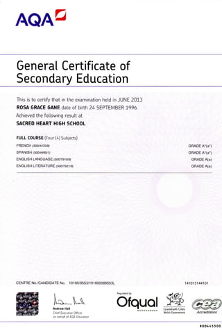 AQAD
General Certificateof
Secondary Education
This is to certify that in the examination heid in JUNE 2013
ROSA GRACE GAME date of birth 24 SEPTEMBER 1996
Achieved the following result at
SACRED HEART HIGH SCHOOL
FULL COURSE (Four (4) Subjects)
FRENCH (500/4470/9) GRADE A*(a*)
SPANISH (500/4480/1) GRADE A*(a*)
ENGLISH LANGUAGE (500/7918/9) GRADE A(a)
ENGLISH LITERATURE (500/7921/9) GRADE A(a)
CENTRE No./CANDIDATE No. 10160/9553/101600089553L 141013144101
i Regulated by
OfquQl•Andrew Hall mmmmmmmmmti Llywodraeth Cymru
Chief Executive Officer Welsh Government Accreditation
on behalf of AQA Education
R00445500
 