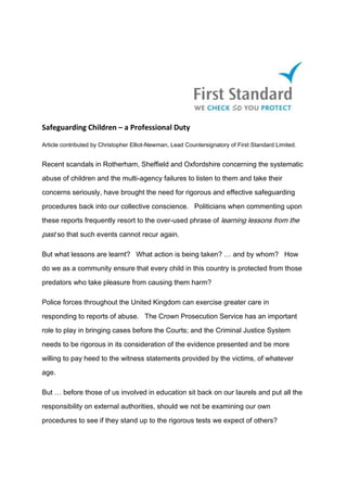 Safeguarding Children – a Professional Duty
Article contributed by Christopher Elliot-Newman, Lead Countersignatory of First Standard Limited.
Recent scandals in Rotherham, Sheffield and Oxfordshire concerning the systematic
abuse of children and the multi-agency failures to listen to them and take their
concerns seriously, have brought the need for rigorous and effective safeguarding
procedures back into our collective conscience. Politicians when commenting upon
these reports frequently resort to the over-used phrase of learning lessons from the
past so that such events cannot recur again.
But what lessons are learnt? What action is being taken? … and by whom? How
do we as a community ensure that every child in this country is protected from those
predators who take pleasure from causing them harm?
Police forces throughout the United Kingdom can exercise greater care in
responding to reports of abuse. The Crown Prosecution Service has an important
role to play in bringing cases before the Courts; and the Criminal Justice System
needs to be rigorous in its consideration of the evidence presented and be more
willing to pay heed to the witness statements provided by the victims, of whatever
age.
But … before those of us involved in education sit back on our laurels and put all the
responsibility on external authorities, should we not be examining our own
procedures to see if they stand up to the rigorous tests we expect of others?
 