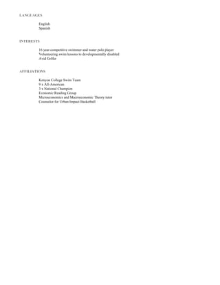 LANGUAGES

English
Spanish


INTERESTS

16yearcompetitiveswimmerandwaterpoloplayer
Volunteeringswimlessonstodevelopmentallydisabled
AvidGolfer


AFFILIATIONS

KenyonCollegeSwimTeam
9xAll­American
3xNationalChampion
EconomicReadingGroup
MicroeconomicsandMacroeconomicTheorytutor
CounselorforUrbanImpactBasketball



 