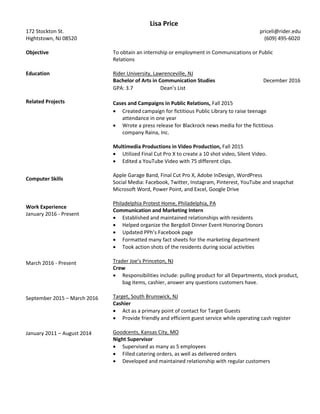 172 Stockton St.
Hightstown, NJ 08520
Objective
Education
Related Projects
Computer Skills
Work Experience
January 2016 - Present
March 2016 - Present
September 2015 – March 2016
January 2011 – August 2014
Lisa Price
priceli@rider.edu
(609) 495-6020
To obtain an internship or employment in Communications or Public
Relations
Rider University, Lawrenceville, NJ
Bachelor of Arts in Communication Studies December 2016
GPA: 3.7 Dean’s List
Cases and Campaigns in Public Relations, Fall 2015
 Created campaign for fictitious Public Library to raise teenage
attendance in one year
 Wrote a press release for Blackrock news media for the fictitious
company Raina, Inc.
Multimedia Productions in Video Production, Fall 2015
 Utilized Final Cut Pro X to create a 10 shot video, Silent Video.
 Edited a YouTube Video with 75 different clips.
Apple Garage Band, Final Cut Pro X, Adobe InDesign, WordPress
Social Media: Facebook, Twitter, Instagram, Pinterest, YouTube and snapchat
Microsoft Word, Power Point, and Excel, Google Drive
Philadelphia Protest Home, Philadelphia, PA
Communication and Marketing Intern
 Established and maintained relationships with residents
 Helped organize the Bergdoll Dinner Event Honoring Donors
 Updated PPh’s Facebook page
 Formatted many fact sheets for the marketing department
 Took action shots of the residents during social activities
Trader Joe’s Princeton, NJ
Crew
 Responsibilities include: pulling product for all Departments, stock product,
bag items, cashier, answer any questions customers have.
Target, South Brunswick, NJ
Cashier
 Act as a primary point of contact for Target Guests
 Provide friendly and efficient guest service while operating cash register
Goodcents, Kansas City, MO
Night Supervisor
 Supervised as many as 5 employees
 Filled catering orders, as well as delivered orders
 Developed and maintained relationship with regular customers
 