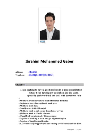 Ibrahim Mohammed Gaber
Address : (Tanta)
Telephone : 01221264449/040341731
Objective: _
oI am seeking to have a good position in a good organization
where I can develop my education and my skills ,
specially position that I can deal with customers in it
o
oAbility to prioritize work to meet established deadlines
oImplement every instruction of work area
oAbility to multi-task
oGood learner & flexible mind
oAbility to work in call center & customer service
oAbility to work in Public relations
o Capable of working under high pressure.
oCapable of working in team and got high team spirit.
oCapable of handling multi-tasks.
oV.Good in analyzing problems and finding creative solutions for them.
Last update 1  6 2010
 