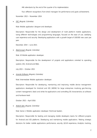 2
446 attendants by the end of the quarter of its implementation.
Four different recognitions from direct managers for performance and goals achievements.
November 2013 – November 2014.
 PYC (Bogotá, Colombia)
Role: Mobile application designer and developer.
Description: Responsible for the design and development of multi platform mobile applications.
Using different technologies and programming languages, focused on the ease of use, satisfying
user experience and security. Developing applications with a growth target of 100.000 new users per
year.
December 2014 – June 2015.
 BeeConcept (Bogotá, Colombia)
Role: JR Mobile application developer.
Description: Responsible for the development of projects and applications oriented to operating
systems iOS, Android and Web.
July 2015 – October 2015
 Aranda Software (Bogotá, Colombia)
Role: Intermediate Mobile application developer.
Description: Responsible for developing, maintaining and improving mobile device management
applications developed for Android and iOS (MDM) for large enterprises involving geo-fencing,
content management, black and white list applications and controlling OS characteristics at software
and hardware level.
October 2015 – April 2016
 Rokk3r labs (Bogotá, Colombia)
Role: Senior 2 Mobile application developer (Technical leader).
Description: Responsible for leading and managing mobile developers teams for different projects
for Android and iOS platforms. Developing and maintaining mobile applications. Making strategic
decisions for better mobile applications performance, security, UI/UX experience, Analytics tracking,
 
