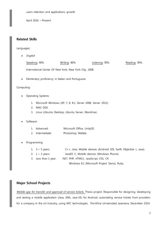 3
users retention and applications growth.
April 2016 – Present
Related Skills
Languages:
 English
Speaking: 90% Writing: 80% Listening: 90% Reading: 90%
International Center Of New York, New York City, 2008.
 Elementary proficiency in Italian and Portuguese.
Computing:
 Operating Systems:
1. Microsoft Windows (XP, 7, 8, 8.1, Server 2008, Server 2012).
2. MAC OSX.
3. Linux (Ubuntu Desktop, Ubuntu Server, Mandriva).
 Software:
1. Advanced: Microsoft Office, Unity3D.
2. Intermediate: Photoshop, Matlab.
 Programming:
1. 3 – 5 years: C++, Java, Mobile devices (Android, iOS, Swift, Objective c, Java).
2. 1 – 3 years: JavaEE, C, Mobile devices (Windows Phone).
3. Less than 1 year: .NET, PHP, HTML5, JavaScript, CSS, C#,
Windows 8.1 (Microsoft Project Siena), Ruby.
Major School Projects
Mobile app for transfer and approval of service tickets, Thesis project. Responsible for designing, developing
and testing a mobile application (Java, XML, Java EE) for Android, automating service tickets from providers
for a company in the oil industry, using NFC technologies. Pontificia Universidad Javeriana, December 2014.
 