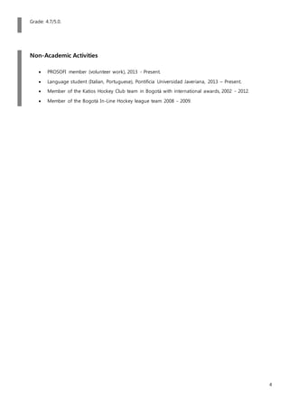 4
Grade: 4.7/5.0.

 Non-Academic Activities
 PROSOFI member (volunteer work), 2013 - Present.
 Language student (Italian, Portuguese), Pontificia Universidad Javeriana, 2013 – Present.
 Member of the Katios Hockey Club team in Bogotá with international awards, 2002 - 2012.
 Member of the Bogotá In-Line Hockey league team 2008 - 2009.
 
