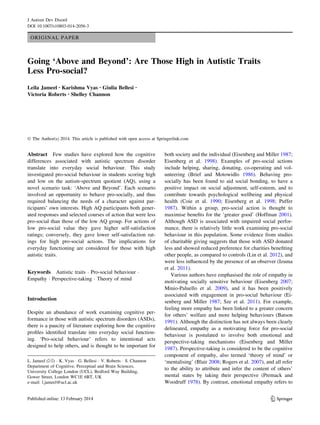 ORIGINAL PAPER
Going ‘Above and Beyond’: Are Those High in Autistic Traits
Less Pro-social?
Leila Jameel • Karishma Vyas • Giulia Bellesi •
Victoria Roberts • Shelley Channon
Ó The Author(s) 2014. This article is published with open access at Springerlink.com
Abstract Few studies have explored how the cognitive
differences associated with autistic spectrum disorder
translate into everyday social behaviour. This study
investigated pro-social behaviour in students scoring high
and low on the autism-spectrum quotient (AQ), using a
novel scenario task: ‘Above and Beyond’. Each scenario
involved an opportunity to behave pro-socially, and thus
required balancing the needs of a character against par-
ticipants’ own interests. High AQ participants both gener-
ated responses and selected courses of action that were less
pro-social than those of the low AQ group. For actions of
low pro-social value they gave higher self-satisfaction
ratings; conversely, they gave lower self-satisfaction rat-
ings for high pro-social actions. The implications for
everyday functioning are considered for those with high
autistic traits.
Keywords Autistic traits Á Pro-social behaviour Á
Empathy Á Perspective-taking Á Theory of mind
Introduction
Despite an abundance of work examining cognitive per-
formance in those with autistic spectrum disorders (ASDs),
there is a paucity of literature exploring how the cognitive
proﬁles identiﬁed translate into everyday social function-
ing. ‘Pro-social behaviour’ refers to intentional acts
designed to help others, and is thought to be important for
both society and the individual (Eisenberg and Miller 1987;
Eisenberg et al. 1998). Examples of pro-social actions
include helping, sharing, donating, co-operating and vol-
unteering (Brief and Motowidlo 1986). Behaving pro-
socially has been found to aid social bonding, to have a
positive impact on social adjustment, self-esteem, and to
contribute towards psychological wellbeing and physical
health (Coie et al. 1990; Eisenberg et al. 1998; Puffer
1987). Within a group, pro-social action is thought to
maximise beneﬁts for the ‘greater good’ (Hoffman 2001).
Although ASD is associated with impaired social perfor-
mance, there is relatively little work examining pro-social
behaviour in this population. Some evidence from studies
of charitable giving suggests that those with ASD donated
less and showed reduced preference for charities beneﬁting
other people, as compared to controls (Lin et al. 2012), and
were less inﬂuenced by the presence of an observer (Izuma
et al. 2011).
Various authors have emphasised the role of empathy in
motivating socially sensitive behaviour (Eisenberg 2007;
Minio-Paluello et al. 2009), and it has been positively
associated with engagement in pro-social behaviour (Ei-
senberg and Miller 1987; Sze et al. 2011). For example,
feeling more empathy has been linked to a greater concern
for others’ welfare and more helping behaviours (Batson
1991). Although the distinction has not always been clearly
delineated, empathy as a motivating force for pro-social
behaviour is postulated to involve both emotional and
perspective-taking mechanisms (Eisenberg and Miller
1987). Perspective-taking is considered to be the cognitive
component of empathy, also termed ‘theory of mind’ or
‘mentalising’ (Blair 2008; Rogers et al. 2007), and all refer
to the ability to attribute and infer the content of others’
mental states by taking their perspective (Premack and
Woodruff 1978). By contrast, emotional empathy refers to
L. Jameel (&) Á K. Vyas Á G. Bellesi Á V. Roberts Á S. Channon
Department of Cognitive, Perceptual and Brain Sciences,
University College London (UCL), Bedford Way Building,
Gower Street, London WC1E 6BT, UK
e-mail: l.jameel@ucl.ac.uk
123
J Autism Dev Disord
DOI 10.1007/s10803-014-2056-3
 