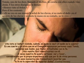 Tomás, uno de los doce, llamado el Mellizo, no estaba con ellos cuando vino
Jesús. Y los otros discípulos le decían:
«Hemos visto al Señor.»
Pero él les contestó:
- «Si no veo en sus manos la señal de los clavos, si no meto el dedo en el
agujero de los clavos y no meto la mano en su costado, no lo creo.»




  ¿He visto al Señor? ¿Dónde, cuándo, en quién lo veo? ¿A quién se lo cuento?
 Es una suerte y un alivio que en el Evangelio aparezcan personas como Tomás,
             personas que dudan, que tienen dificultades con la fe.
                     Nos resulta fácil identificarnos con él.
               A veces nuestra fe quiere certezas -ver y tocar-,
   convencernos por la propia experiencia más que por la de otras personas.
               En esos momentos nos tranquilizará recordar que
           “la fe es la capacidad de soportar dudas”. (Cardenal Newman)
 