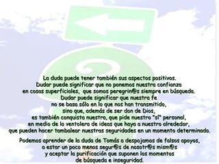 La duda puede tener también sus aspectos positivos.
           Dudar puede significar que no ponemos nuestra confianza
     en cosas superficiales, que somos peregrin@s siempre en búsqueda.
                     Dudar puede significar que nuestra fe
                 no se basa sólo en lo que nos han transmitido,
                      sino que, además de ser don de Dios,
         es también conquista nuestra, que pide nuestro "sí" personal,
       en medio de la ventolera de ideas que haya a nuestro alrededor,
que pueden hacer tambalear nuestras seguridades en un momento determinado.
   Podemos aprender de la duda de Tomás a despojamos de falsos apoyos,
           a estar un poco menos segur@s de nosotr@s mism@s
            y aceptar la purificación que suponen los momentos
                        de búsqueda e inseguridad.
 