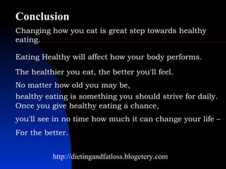 Changing how you eat is great step towards healthy eating.  http://dietingandfatloss.blogetery.com Eating Healthy will affect how your body performs.  The healthier you eat, the better you'll feel.  No matter how old you may be,  healthy eating is something you should strive for daily.  Once you give healthy eating a chance,  you'll see in no time how much it can change your life –  For the better.   Conclusion 