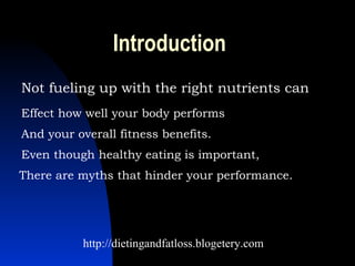 Introduction Not fueling up with the right nutrients can Effect how well your body performs   And your overall fitness benefits.   Even though healthy eating is important,  There are myths that hinder your performance.  http://dietingandfatloss.blogetery.com 