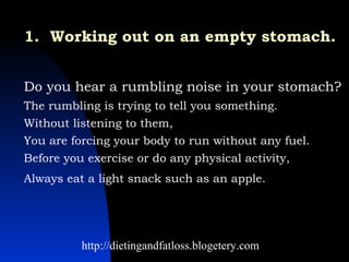 1.  Working out on an empty stomach.   Do you hear a rumbling noise in your stomach?  The rumbling is trying to tell you something.  Without listening to them,  You are forcing your body to run without any fuel.  Before you exercise or do any physical activity,  Always eat a light snack such as an apple.   http://dietingandfatloss.blogetery.com 