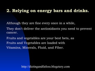 2. Relying on energy bars and drinks.   Although they are fine every once in a while,  They don't deliver the antioxidants you need to prevent cancer.  Fruits and vegetables are your best bets, as  Fruits and Vegetables are loaded with  Vitamins, Minerals, Fluid, and Fiber.   http://dietingandfatloss.blogetery.com 