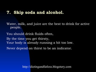 7.  Skip soda and alcohol.   Water, milk, and juice are the best to drink for active people.  http://dietingandfatloss.blogetery.com You should drink fluids often,  Never depend on thirst to be an indicator.  By the time you get thirsty,  Your body is already running a bit too low.  