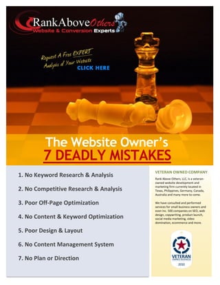 The Website Owner’s
         7 DEADLY MISTAKES
                                        VETERAN OWNED COMPANY
1. No Keyword Research & Analysis       Rank Above Others, LLC, is a veteran-
                                        owned website development and
                                        marketing firm currently located in
2. No Competitive Research & Analysis   Texas, Philippines, Germany, Canada,
                                        Australia and many more to come.

3. Poor Off-Page Optimization           We have consulted and performed
                                        services for small business owners and
                                        even Inc. 500 companies on SEO, web
                                        design, copywriting, product launch,
4. No Content & Keyword Optimization    social media marketing, video
                                        domination, ecommerce and more.

5. Poor Design & Layout

6. No Content Management System

7. No Plan or Direction
 