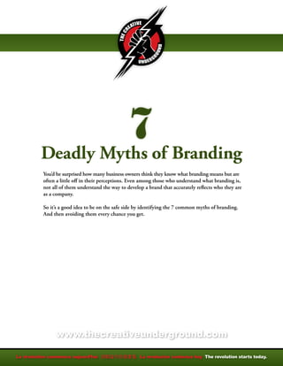 Deadly Myths of Branding
You’d be surprised how many business owners think they know what branding means but are
often a little off in their perceptions. Even among those who understand what branding is,
not all of them understand the way to develop a brand that accurately reflects who they are
as a company.

So it’s a good idea to be on the safe side by identifying the 7 common myths of branding.
And then avoiding them every chance you get.




     www.thecreativeunderground.com
 