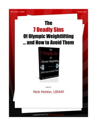 Nick Horton, USAW                                                         7 Deadly Sins




                                       The
                    7 Deadly Sins
               Of Olympic Weightlifting
               … and How to Avoid Them




                                        written by:



                    Nick Horton, USAW




                    copyright©2010 Nick Horton www.PDXWeightlifting.com
 