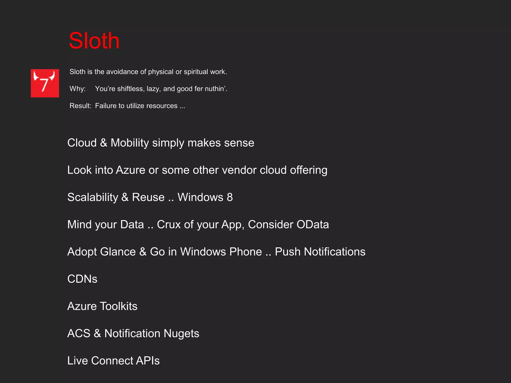 Sloth
Sloth is the avoidance of physical or spiritual work.

Why:    You’re shiftless, lazy, and good fer nuthin’.

Result: Failure to utilize resources ...




Cloud & Mobility simply makes sense

Look into Azure or some other vendor cloud offering

Scalability & Reuse .. Windows 8

Mind your Data .. Crux of your App, Consider OData

Adopt Glance & Go in Windows Phone .. Push Notifications

CDNs

Azure Toolkits

ACS & Notification Nugets

Live Connect APIs
 