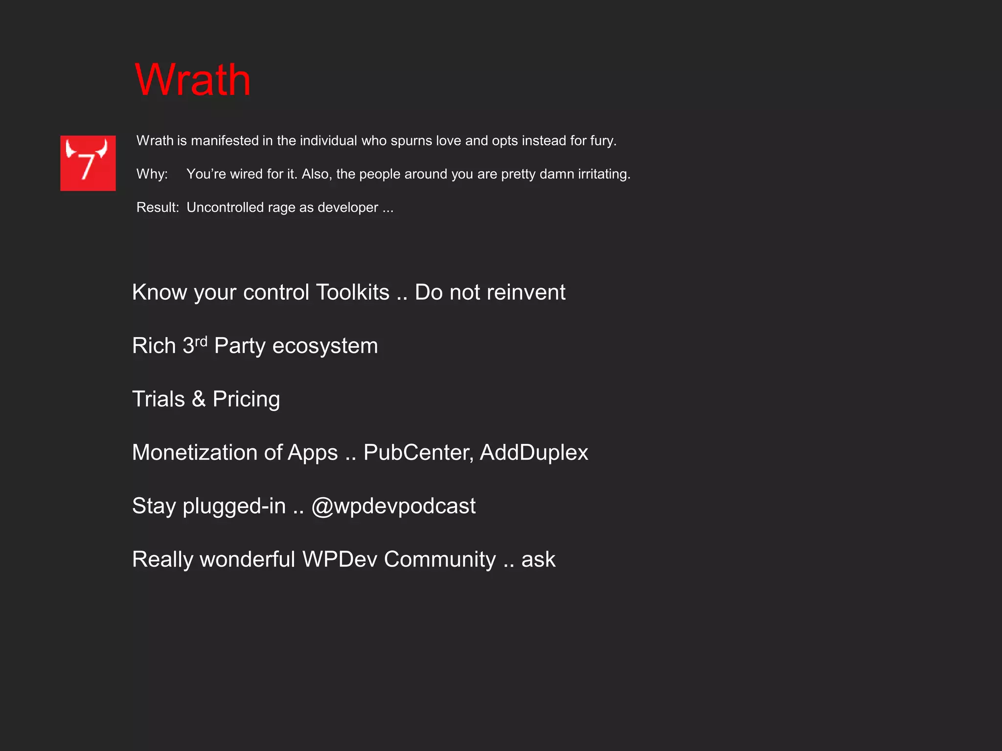 Wrath
Wrath is manifested in the individual who spurns love and opts instead for fury.

Why:    You’re wired for it. Also, the people around you are pretty damn irritating.

Result: Uncontrolled rage as developer ...




Know your control Toolkits .. Do not reinvent

Rich 3rd Party ecosystem

Trials & Pricing

Monetization of Apps .. PubCenter, AddDuplex

Stay plugged-in .. @wpdevpodcast

Really wonderful WPDev Community .. ask
 
