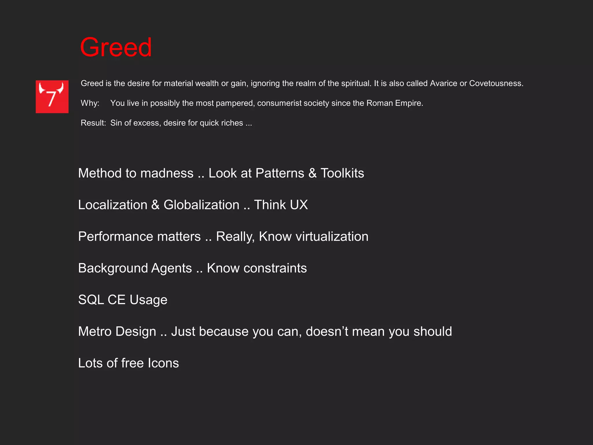 Greed
Greed is the desire for material wealth or gain, ignoring the realm of the spiritual. It is also called Avarice or Covetousness.

Why:    You live in possibly the most pampered, consumerist society since the Roman Empire.

Result: Sin of excess, desire for quick riches ...




Method to madness .. Look at Patterns & Toolkits

Localization & Globalization .. Think UX

Performance matters .. Really, Know virtualization

Background Agents .. Know constraints

SQL CE Usage

Metro Design .. Just because you can, doesn’t mean you should

Lots of free Icons
 