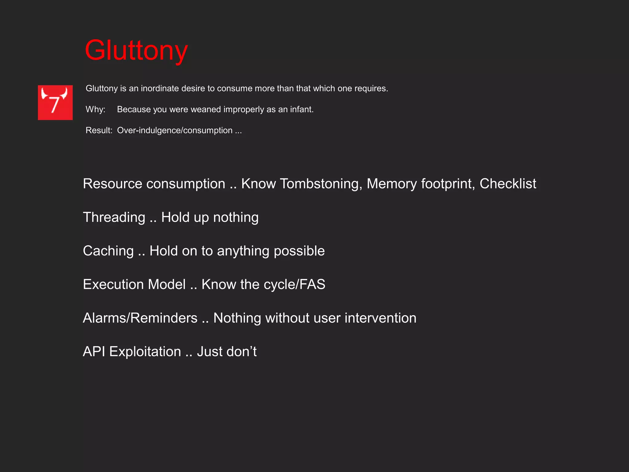 Gluttony
Gluttony is an inordinate desire to consume more than that which one requires.

Why:    Because you were weaned improperly as an infant.

Result: Over-indulgence/consumption ...




Resource consumption .. Know Tombstoning, Memory footprint, Checklist

Threading .. Hold up nothing

Caching .. Hold on to anything possible

Execution Model .. Know the cycle/FAS

Alarms/Reminders .. Nothing without user intervention

API Exploitation .. Just don’t
 