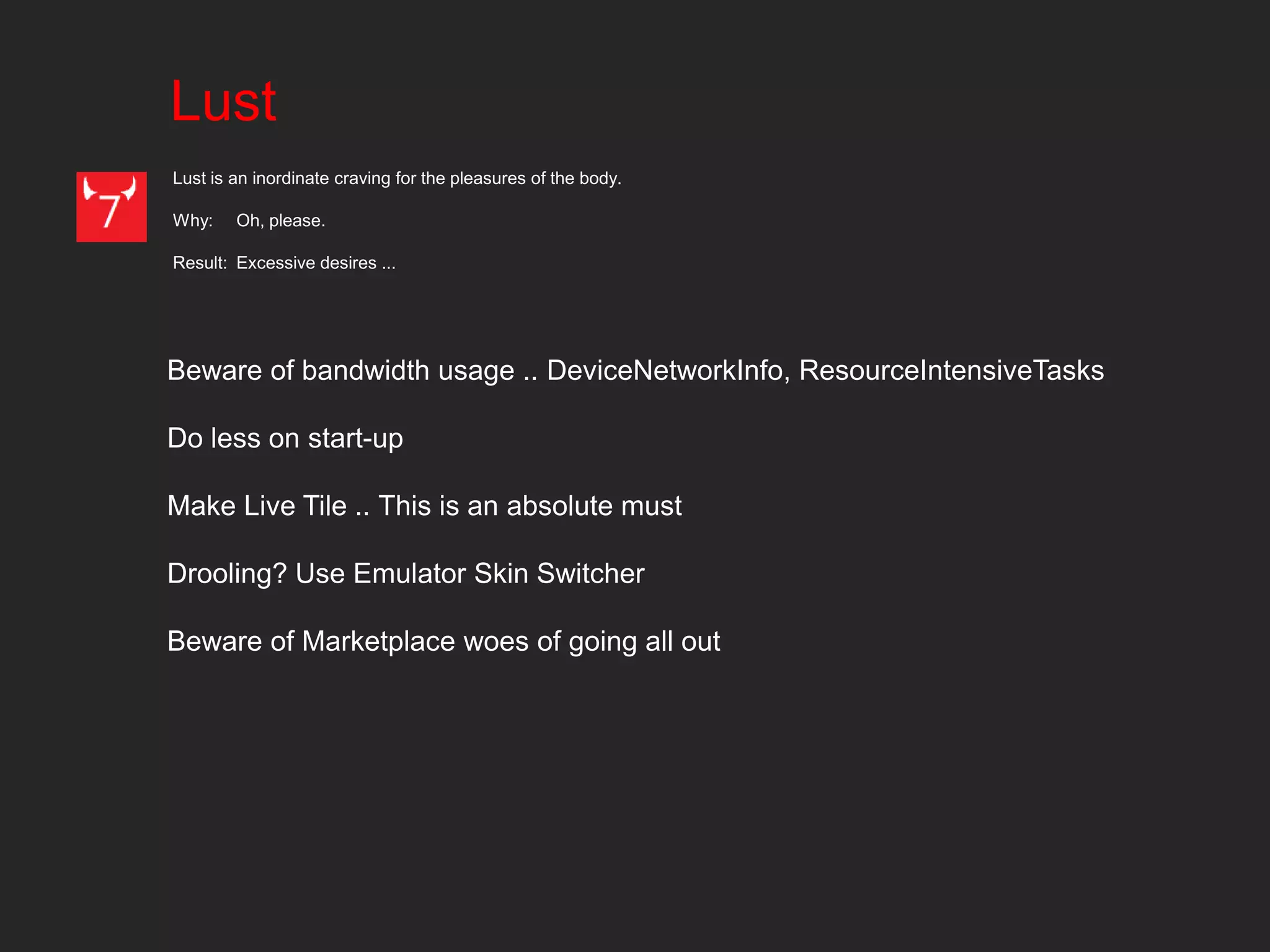 Lust
Lust is an inordinate craving for the pleasures of the body.

Why:    Oh, please.

Result: Excessive desires ...




Beware of bandwidth usage .. DeviceNetworkInfo, ResourceIntensiveTasks

Do less on start-up

Make Live Tile .. This is an absolute must

Drooling? Use Emulator Skin Switcher

Beware of Marketplace woes of going all out
 