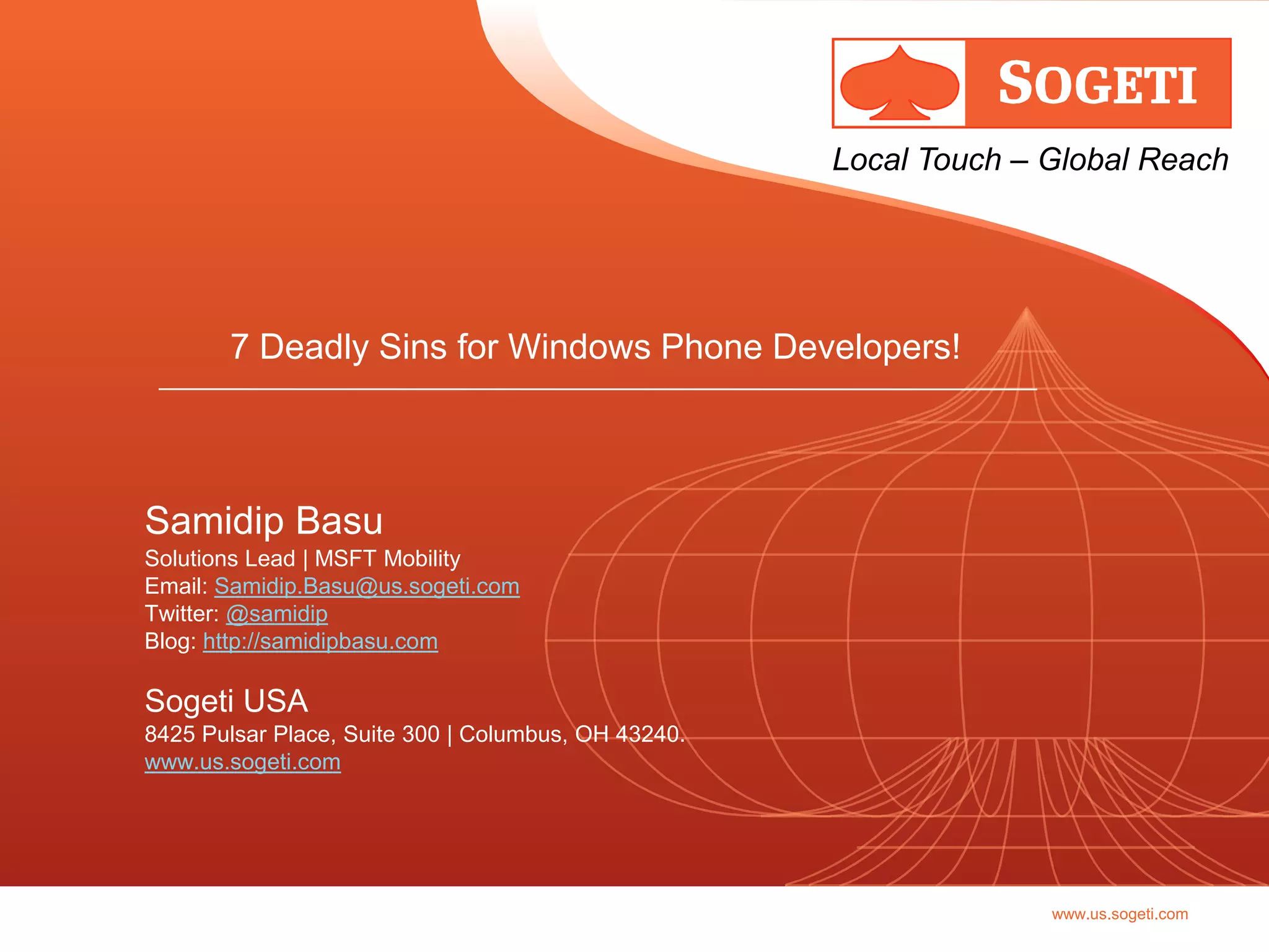 Local Touch – Global Reach




       7 Deadly Sins for Windows Phone Developers!



Samidip Basu
Solutions Lead | MSFT Mobility
Email: Samidip.Basu@us.sogeti.com
Twitter: @samidip
Blog: http://samidipbasu.com

Sogeti USA
8425 Pulsar Place, Suite 300 | Columbus, OH 43240.
www.us.sogeti.com




                                                                   www.us.sogeti.com
 