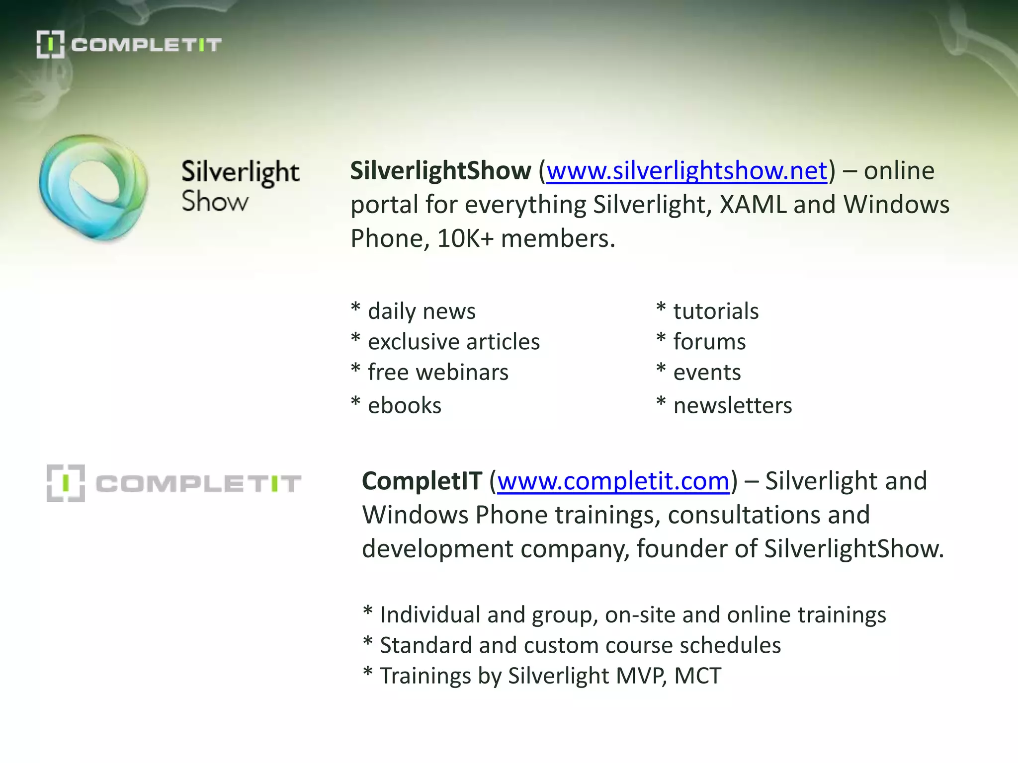 SilverlightShow (www.silverlightshow.net) – online
portal for everything Silverlight, XAML and Windows
Phone, 10K+ members.

* daily news                  * tutorials
* exclusive articles          * forums
* free webinars               * events
* ebooks                      * newsletters


 CompletIT (www.completit.com) – Silverlight and
 Windows Phone trainings, consultations and
 development company, founder of SilverlightShow.

 * Individual and group, on-site and online trainings
 * Standard and custom course schedules
 * Trainings by Silverlight MVP, MCT
 