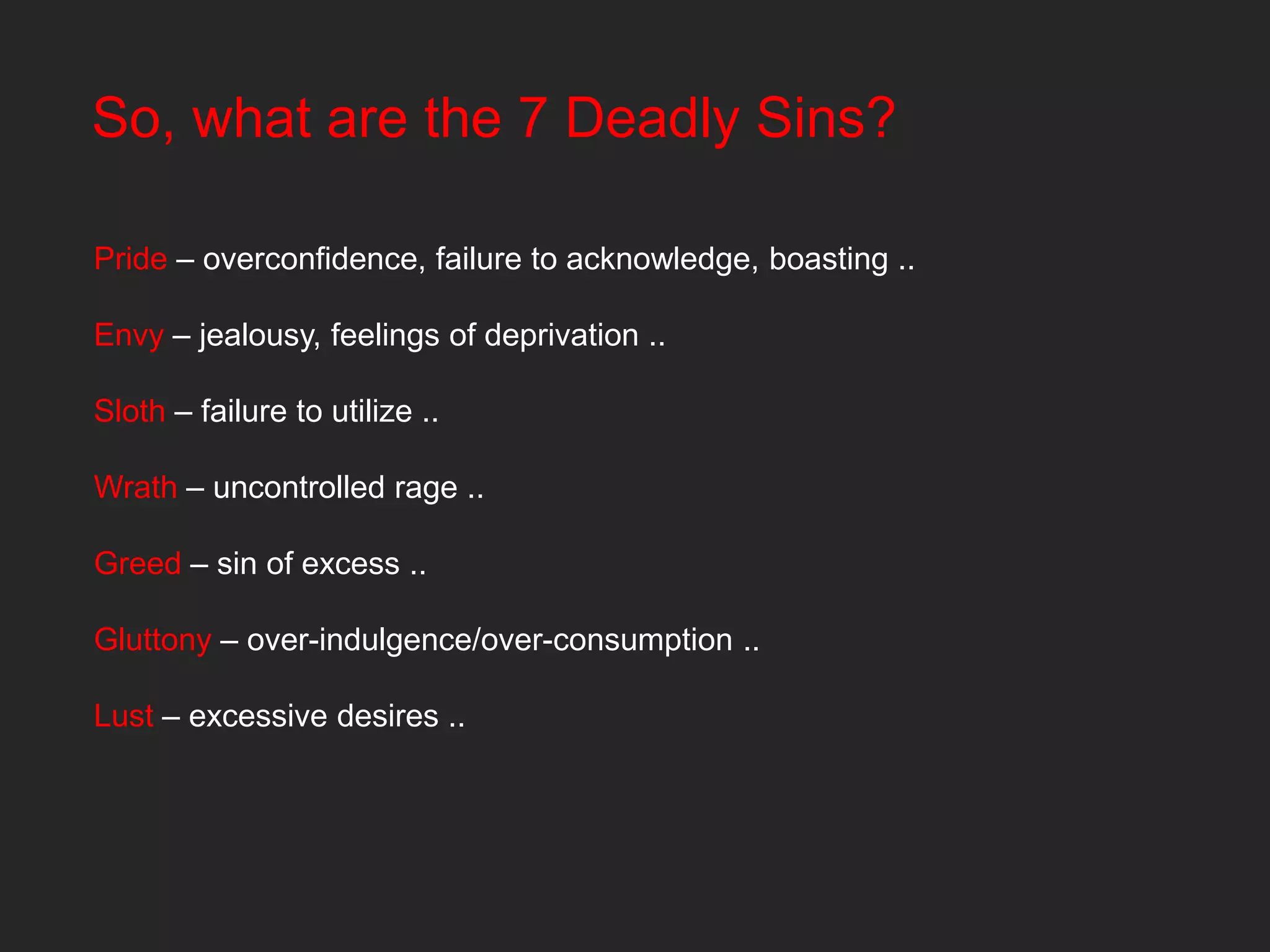 So, what are the 7 Deadly Sins?

Pride – overconfidence, failure to acknowledge, boasting ..

Envy – jealousy, feelings of deprivation ..

Sloth – failure to utilize ..

Wrath – uncontrolled rage ..

Greed – sin of excess ..

Gluttony – over-indulgence/over-consumption ..

Lust – excessive desires ..
 