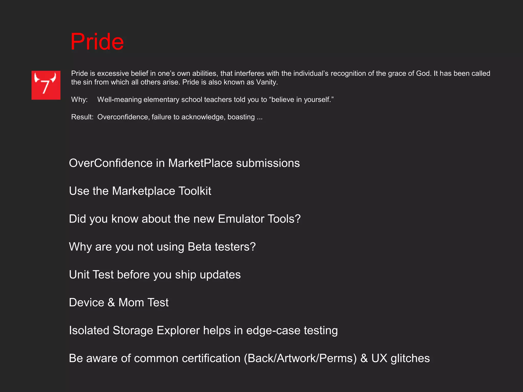 Pride
Pride is excessive belief in one’s own abilities, that interferes with the individual’s recognition of the grace of God. It has been called
the sin from which all others arise. Pride is also known as Vanity.

Why:    Well-meaning elementary school teachers told you to “believe in yourself.”

Result: Overconfidence, failure to acknowledge, boasting ...




OverConfidence in MarketPlace submissions

Use the Marketplace Toolkit

Did you know about the new Emulator Tools?

Why are you not using Beta testers?

Unit Test before you ship updates

Device & Mom Test

Isolated Storage Explorer helps in edge-case testing

Be aware of common certification (Back/Artwork/Perms) & UX glitches
 