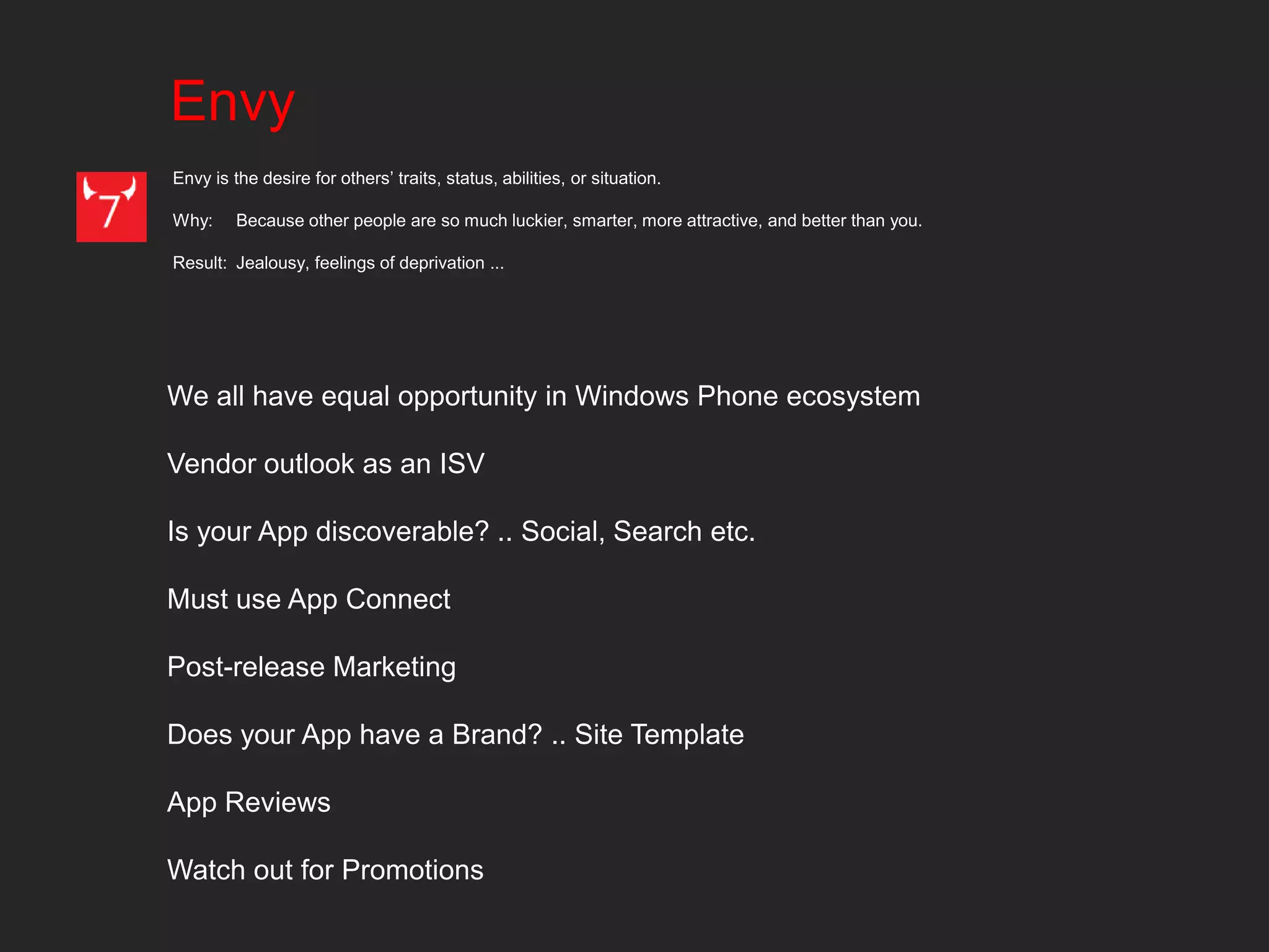 Envy
Envy is the desire for others’ traits, status, abilities, or situation.

Why:     Because other people are so much luckier, smarter, more attractive, and better than you.

Result: Jealousy, feelings of deprivation ...




We all have equal opportunity in Windows Phone ecosystem

Vendor outlook as an ISV

Is your App discoverable? .. Social, Search etc.

Must use App Connect

Post-release Marketing

Does your App have a Brand? .. Site Template

App Reviews

Watch out for Promotions
 