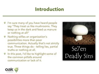 IntroductionI’m sure many of you have heard people say “They treat us like mushrooms. They keep us in the dark and feed us manure or nothing at all!” 
Nothing stifles an organisation’s possibilities more than poor communication. Actually that’s not strictly true. Three things do -telling lies, partial truths or nothing at all. 
In this post, I’d like to highlight some of the common pitfalls around communication or lack of it.  