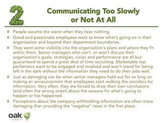 Communicating Too Slowly or Not At All 
People assume the worst when they hear nothing. 
Good and passionateemployees want to know what’s going on in their organisation and beyond their department boundaries. 
They want some visibility into the organisation’s plans and where they fit within them. Senior managers who can’t or won’t discuss their organisation’s goals, strategies, vision and performance are all but guaranteed to spend a great deal of time recruiting. Marketable top performers want to be engaged and involved and won’t stand for being left in the dark without the information they need to do their jobs well. 
Just as damaging can be when senior managers hold out for so long on making an announcement that employees start walking the corridors for information. Very often, they are forced to draw their own conclusions (and often the wrong ones!) about the reasons for what’s going to happen or has happened. 
Perceptions about the company withholding information are often more damaging than providing the “negative”news in the first place.  