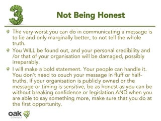 Not Being Honest 
The very worst you can do in communicating a message is to lie and only marginally better, to not tell the whole truth. 
You WILL be found out, and your personal credibility and /or that of your organisation will be damaged, possibly irreparably. 
I will make a bold statement. Your people can handle it. You don’t need to couch your message in fluff or half- truths. If your organisation ispubliclyowned or the message or timing is sensitive, be as honest as you can be without breaking confidence or legislation AND when you are able to say something more, make sure that you do at the first opportunity.  