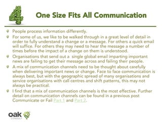 One Size Fits All Communication 
People process information differently. 
For some of us, we like to be walked through in a great level of detail in order to fully understand a change or a message. For others a quick email will suffice. For others they may need to hear the message a number of times before the impact of a change on them is understood. 
Organisations that send out a single global email imparting important news are failing to get their message across and failing their people. 
A mix of communication channels need to be thought about carefully when delivering important news or change. Face to face communication is always best, but with the geographic spread of many organisations and service organisations with call centres and shift patterns, this may not always be practical. 
I find that a mix of communication channels is the most effective. Further detail on communication channels can be found in a previous post Communicate or Fail Part 1and Part 2.  