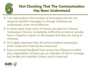 Not Checking That The Communication Has Been Understood 
I am astounded at the number of businesses that do not measure whether messages or change initiatives are understood,never mind effective. 
In some cases huge sums of money are spent on internal ‘campaigns’that are completely ineffective at best or actually have a negative impact on the people that they are trying to motivate. 
It’s hugely important that all communications campaigns - either external or internal are measured. 
Even anecdotal feedback from across key influencers within your organisation will give you an indicator of how a message has landed and whether further work is required.  