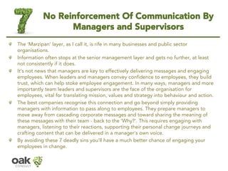 No Reinforcement Of Communication By Managers and Supervisors 
The ‘Marzipan’layer, as I call it, is rife in many businesses and public sector organisations. 
Information often stops at the senior management layer and gets no further, at least not consistently if it does. 
It’s not news that managers are key to effectively delivering messages and engaging employees. When leaders and managers convey confidence to employees, they build trust, which can help stoke employee engagement. In many ways, managers and more importantly team leaders and supervisors are the face of the organisation for employees, vital for translating mission, values and strategy intobehaviourand action. 
The best companies recognise this connection and go beyond simply providing managers with information to pass along to employees. They prepare managers to move away from cascadingcorporate messages and toward sharing the meaning of these messages with their team -back to the ‘Why?’. This requires engaging with managers, listening to their reactions, supporting their personal change journeys and crafting content that can be delivered in a manager’s own voice. 
By avoiding these 7 deadly sins you’ll have a much better chance of engaging your employees in change.  