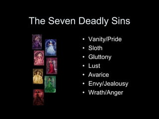 The Seven Deadly Sins 
• Vanity/Pride 
• Sloth 
• Gluttony 
• Lust 
• Avarice 
• Envy/Jealousy 
• Wrath/Anger 
 