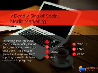 7 Deadly Sins of Social
Media Marketing
1
2
3
4
LUST
GLUTTONY
GREED
SLOTH
5
7
WRATH
ENVY
PRIDE
6
Marketing through social
media can be tricky, but at
Suncoast Social, we’ve got
your back. This series of
guides will keep you from
toppling down the hole into
social media purgatory.
 