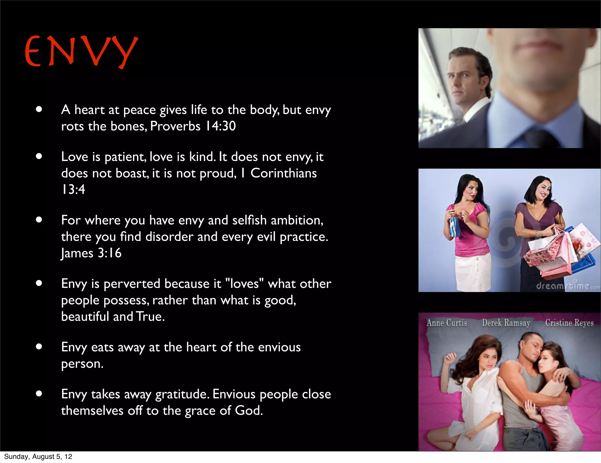 Envy
        •       A heart at peace gives life to the body, but envy
                rots the bones, Proverbs 14:30

        •       Love is patient, love is kind. It does not envy, it
                does not boast, it is not proud, 1 Corinthians
                13:4

        •       For where you have envy and selﬁsh ambition,
                there you ﬁnd disorder and every evil practice.
                James 3:16

        •       Envy is perverted because it "loves" what other
                people possess, rather than what is good,
                beautiful and True.

        •       Envy eats away at the heart of the envious
                person.

        •       Envy takes away gratitude. Envious people close
                themselves off to the grace of God.


Sunday, August 5, 12
 