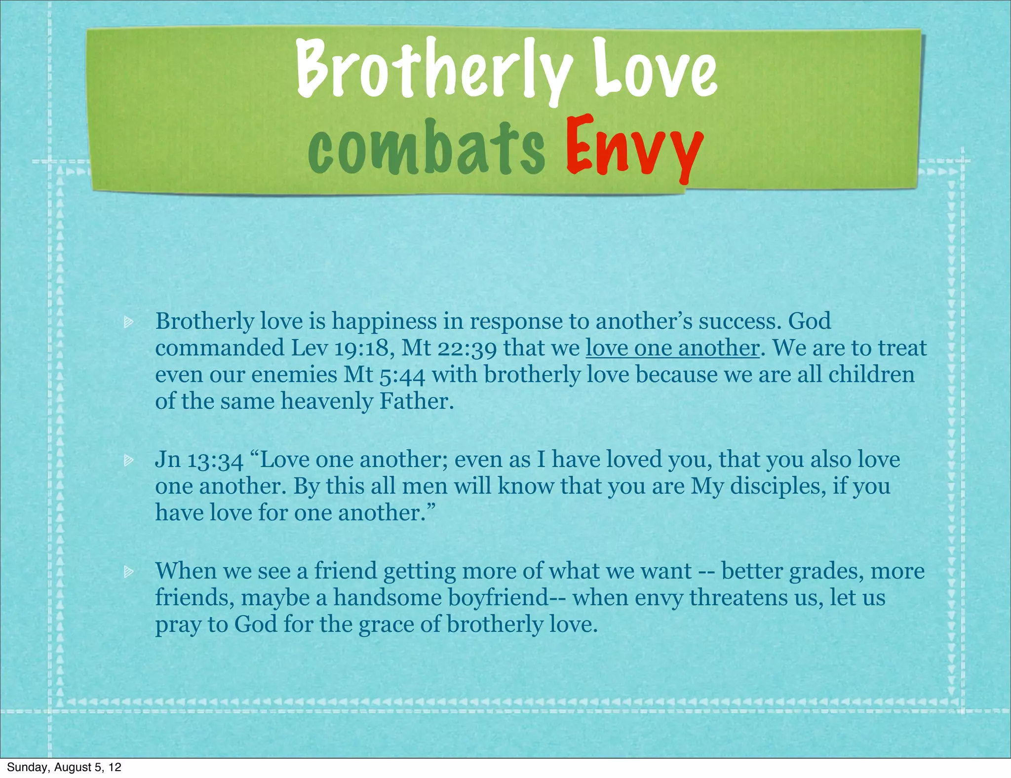 Brotherly Love
                                    combats Envy

                       Brotherly love is happiness in response to another’s success. God
                       commanded Lev 19:18, Mt 22:39 that we love one another. We are to treat
                       even our enemies Mt 5:44 with brotherly love because we are all children
                       of the same heavenly Father.

                       Jn 13:34 “Love one another; even as I have loved you, that you also love
                       one another. By this all men will know that you are My disciples, if you
                       have love for one another.”

                       When we see a friend getting more of what we want -- better grades, more
                       friends, maybe a handsome boyfriend-- when envy threatens us, let us
                       pray to God for the grace of brotherly love.




Sunday, August 5, 12
 