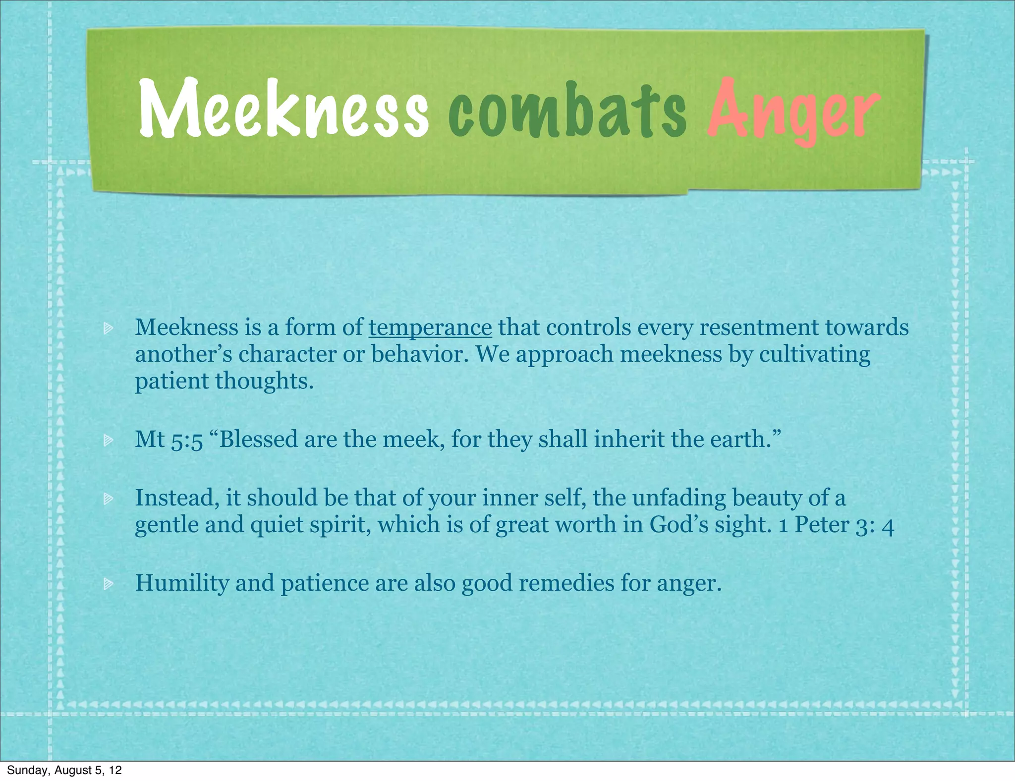 Meekness combats Anger

                       Meekness is a form of temperance that controls every resentment towards
                       another’s character or behavior. We approach meekness by cultivating
                       patient thoughts.

                       Mt 5:5 “Blessed are the meek, for they shall inherit the earth.”

                       Instead, it should be that of your inner self, the unfading beauty of a
                       gentle and quiet spirit, which is of great worth in God’s sight. 1 Peter 3: 4

                       Humility and patience are also good remedies for anger.




Sunday, August 5, 12
 