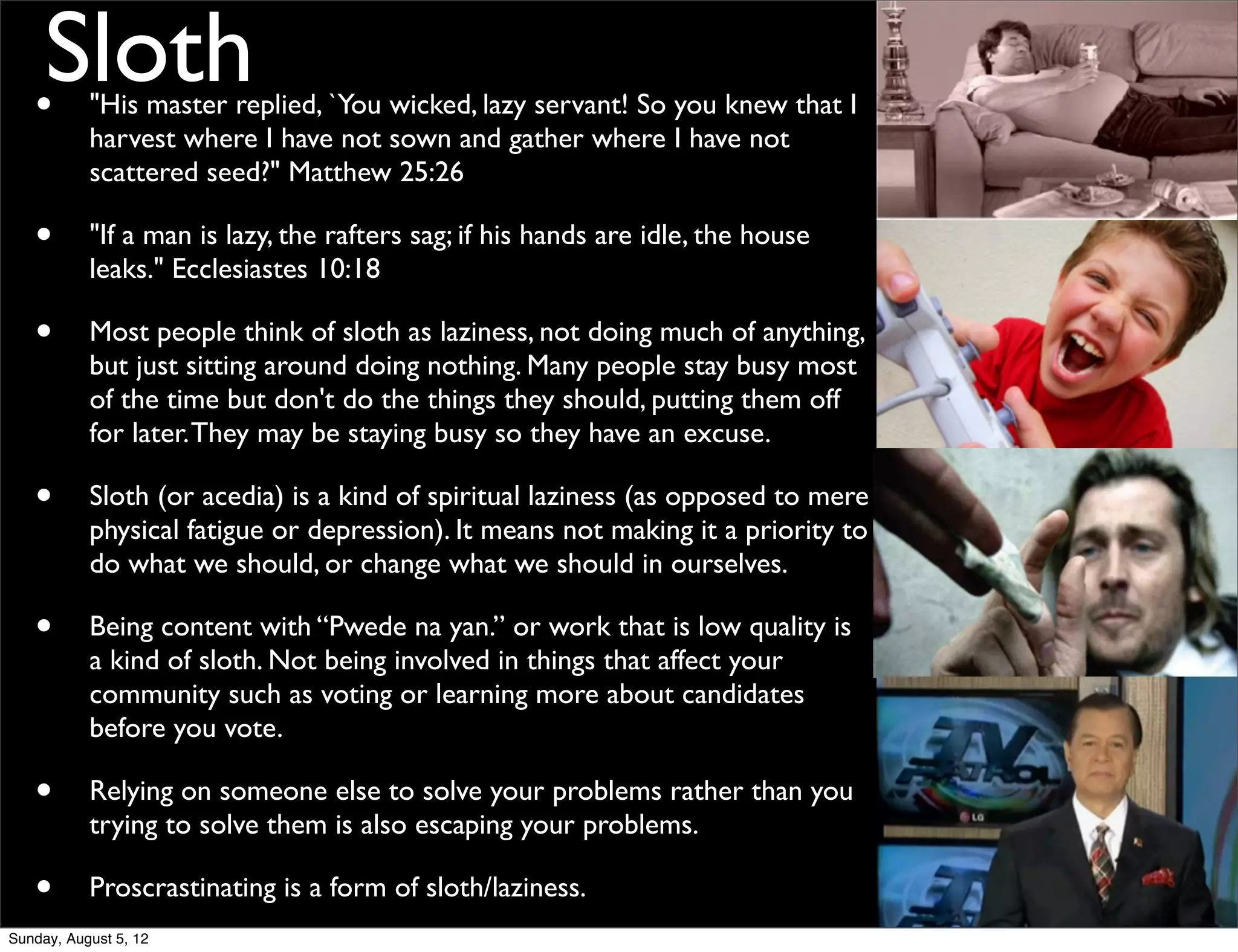 •
    Sloth  "His master replied, `You wicked, lazy servant! So you knew that I
           harvest where I have not sown and gather where I have not
           scattered seed?" Matthew 25:26

   •       "If a man is lazy, the rafters sag; if his hands are idle, the house
           leaks." Ecclesiastes 10:18

   •       Most people think of sloth as laziness, not doing much of anything,
           but just sitting around doing nothing. Many people stay busy most
           of the time but don't do the things they should, putting them off
           for later. They may be staying busy so they have an excuse.

   •       Sloth (or acedia) is a kind of spiritual laziness (as opposed to mere
           physical fatigue or depression). It means not making it a priority to
           do what we should, or change what we should in ourselves.

   •       Being content with “Pwede na yan.” or work that is low quality is
           a kind of sloth. Not being involved in things that affect your
           community such as voting or learning more about candidates
           before you vote.

   •       Relying on someone else to solve your problems rather than you
           trying to solve them is also escaping your problems.

   •       Proscrastinating is a form of sloth/laziness.
Sunday, August 5, 12
 