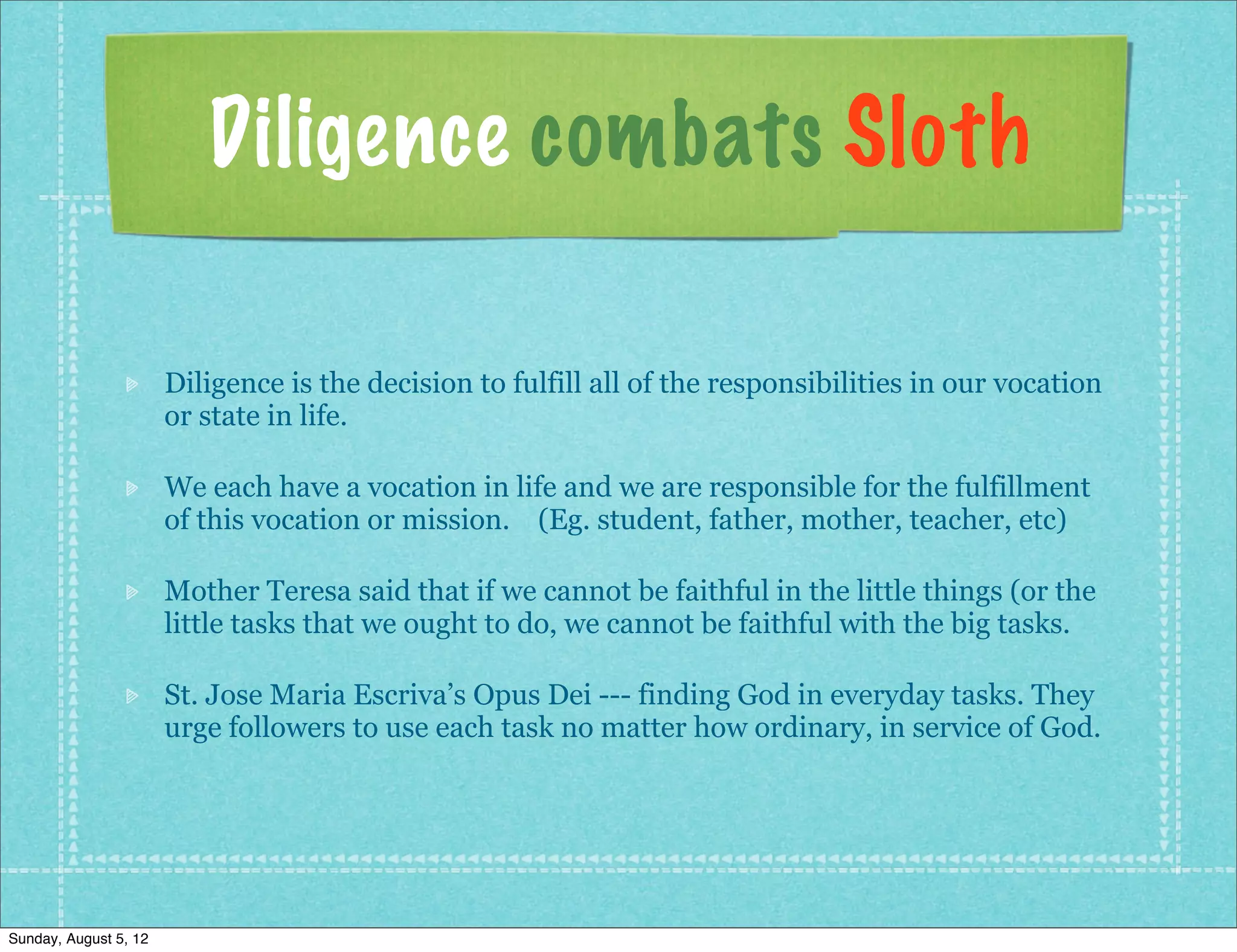 Diligence combats Sloth

                       Diligence is the decision to fulfill all of the responsibilities in our vocation
                       or state in life.

                       We each have a vocation in life and we are responsible for the fulfillment
                       of this vocation or mission. (Eg. student, father, mother, teacher, etc)

                       Mother Teresa said that if we cannot be faithful in the little things (or the
                       little tasks that we ought to do, we cannot be faithful with the big tasks.

                       St. Jose Maria Escriva’s Opus Dei --- finding God in everyday tasks. They
                       urge followers to use each task no matter how ordinary, in service of God.




Sunday, August 5, 12
 
