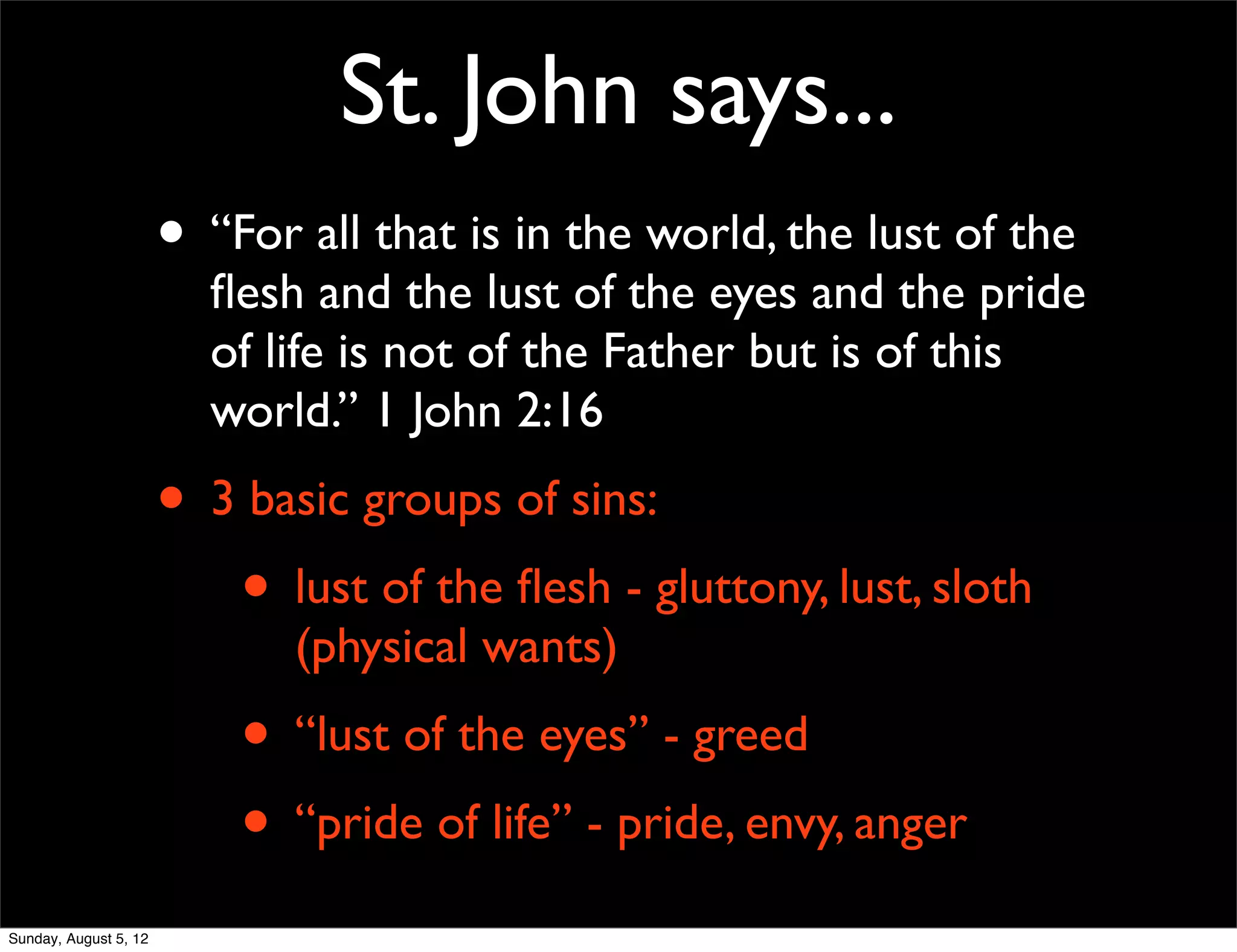 St. John says...
                       • “For all that is in the world, the lust of the
                         ﬂesh and the lust of the eyes and the pride
                         of life is not of the Father but is of this
                         world.” 1 John 2:16
                       • 3 basic groups of sins:
                          • lust of the ﬂesh - gluttony, lust, sloth
                              (physical wants)
                           • “lust of the eyes” - greed
                           • “pride of life” - pride, envy, anger
Sunday, August 5, 12
 